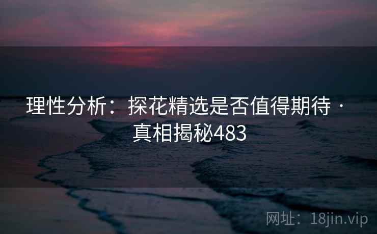 理性分析：探花精选是否值得期待 · 真相揭秘483