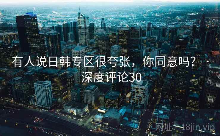 有人说日韩专区很夸张，你同意吗？ · 深度评论30