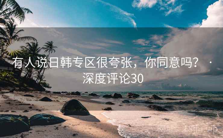 有人说日韩专区很夸张，你同意吗？ · 深度评论30