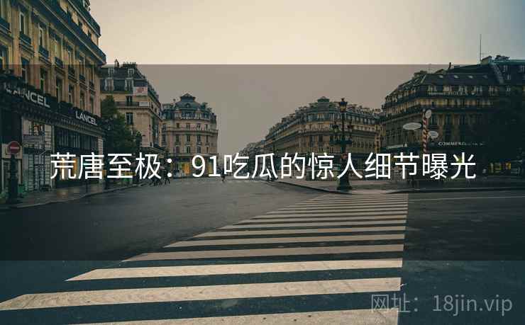 荒唐至极:91吃瓜的惊人细节曝光 荒唐至极:91吃瓜的惊人细节曝光