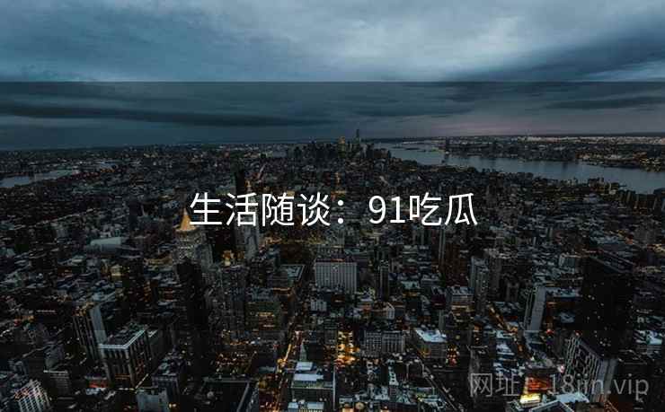生活随谈:91吃瓜 生活随谈:91吃瓜