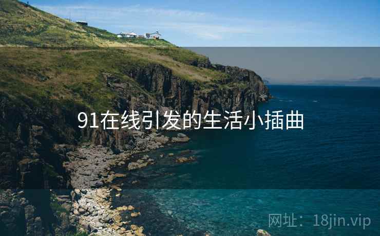 91在线引发的生活小插曲 91在线引发的生活小插曲