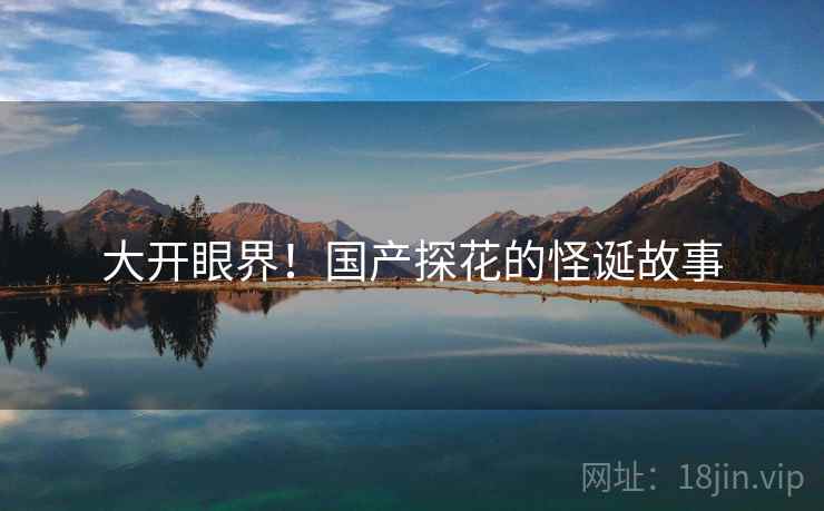 大开眼界!国产探花的怪诞故事