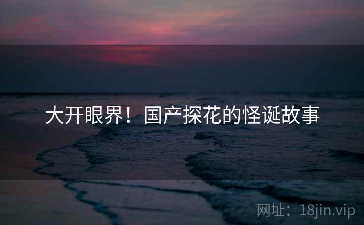 大开眼界!国产探花的怪诞故事 大开眼界!国产探花的怪诞故事