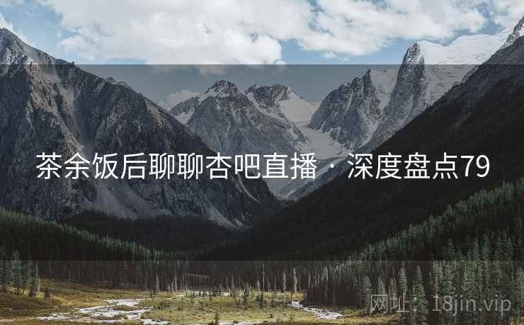 茶余饭后聊聊杏吧直播 · 深度盘点79 茶余饭后聊聊杏吧直播 · 深度盘点79